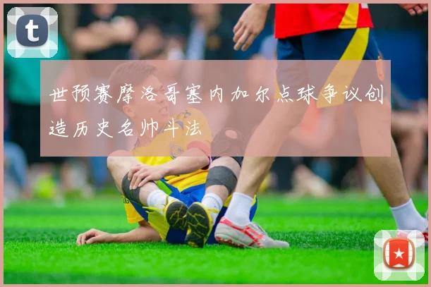 世预赛摩洛哥塞内加尔点球争议创造历史名帅斗法