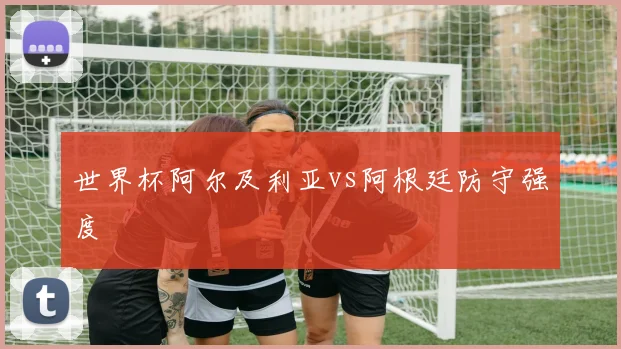 世界杯阿尔及利亚vs阿根廷防守强度