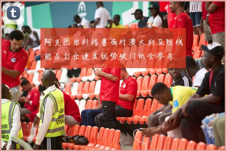 阿克图尔科格鲁面对澳大利亚防线能否打出速度优势破门机会参考