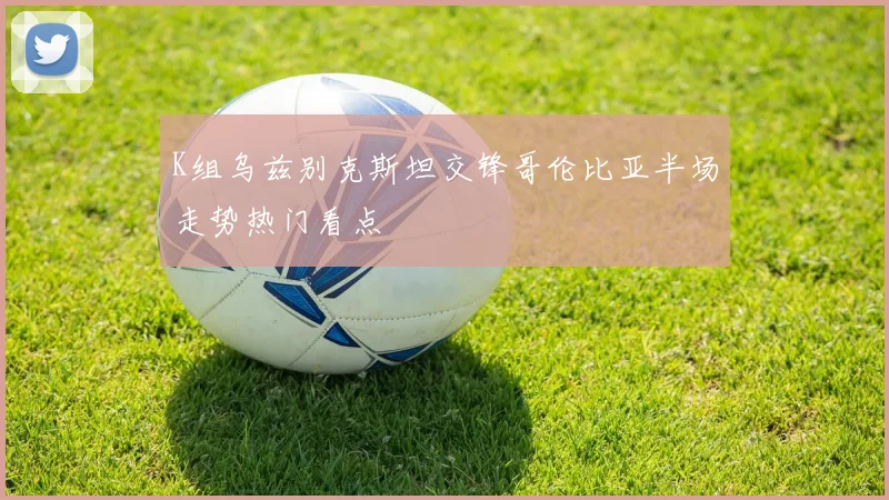 K组乌兹别克斯坦交锋哥伦比亚半场走势热门看点