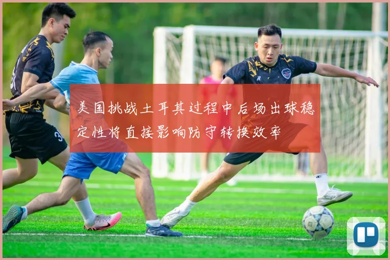 美国挑战土耳其过程中后场出球稳定性将直接影响防守转换效率