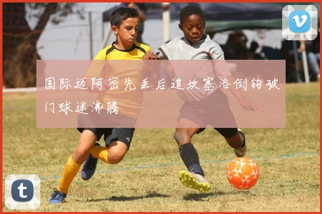 国际迈阿密先丢后追坎塞洛倒钩破门球迷沸腾