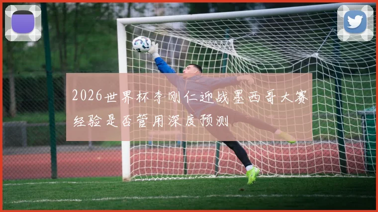 2026世界杯李刚仁迎战墨西哥大赛经验是否管用深度预测