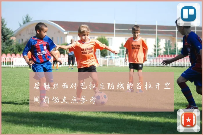 居勒尔面对巴拉圭防线能否拉开空间前场支点参考