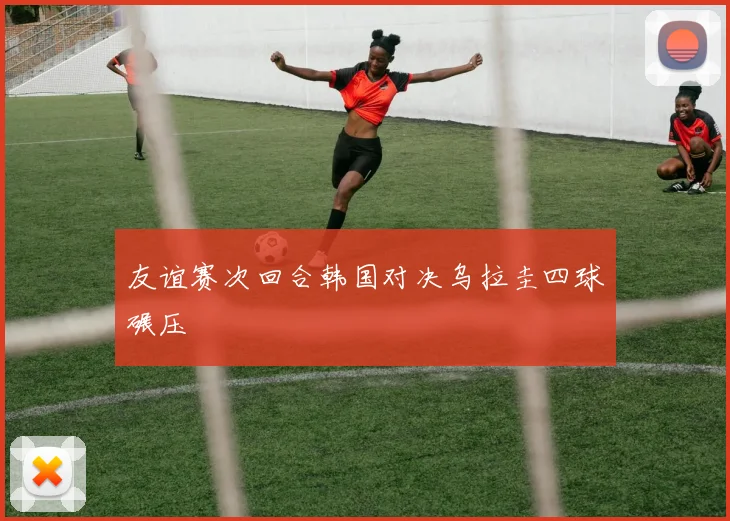 友谊赛次回合韩国对决乌拉圭四球碾压