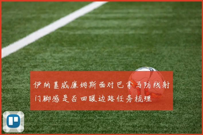 伊纳基威廉姆斯面对巴拿马防线射门脚感是否回暖边路任务梳理