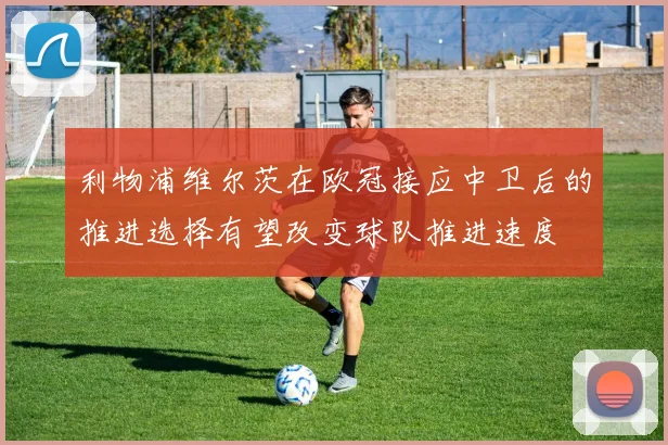 利物浦维尔茨在欧冠接应中卫后的推进选择有望改变球队推进速度