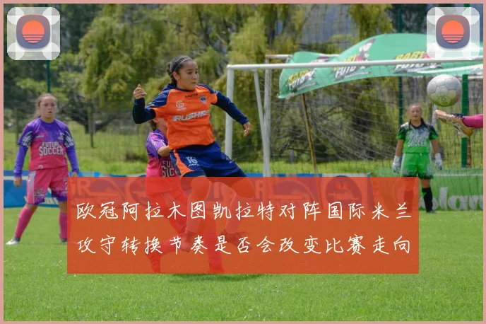 欧冠阿拉木图凯拉特对阵国际米兰攻守转换节奏是否会改变比赛走向