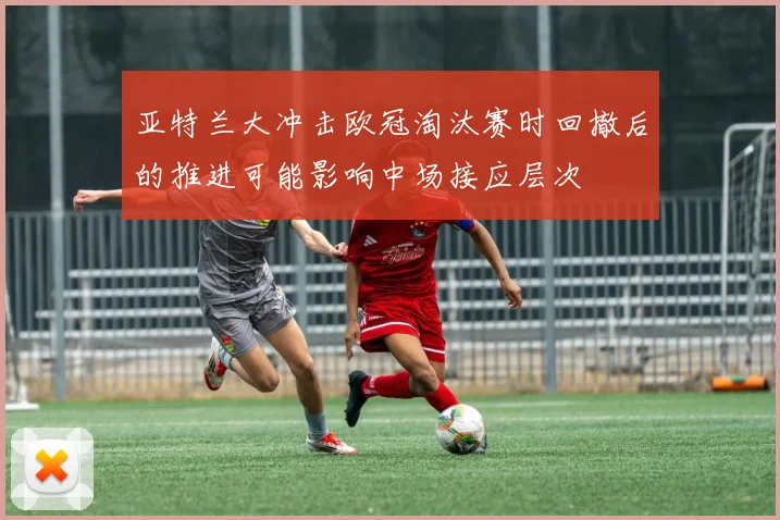 亚特兰大冲击欧冠淘汰赛时回撤后的推进可能影响中场接应层次