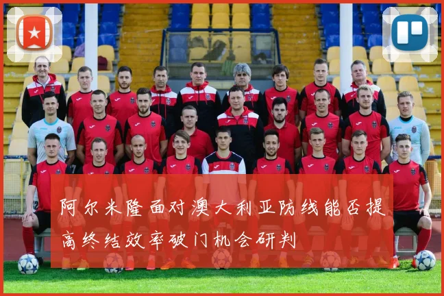 阿尔米隆面对澳大利亚防线能否提高终结效率破门机会研判