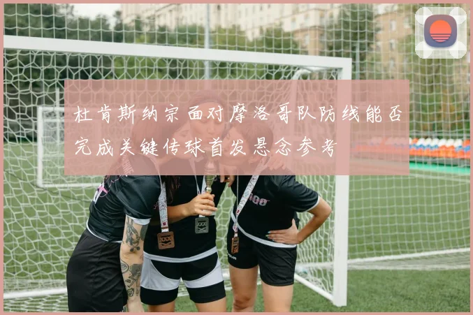 杜肯斯纳宗面对摩洛哥队防线能否完成关键传球首发悬念参考