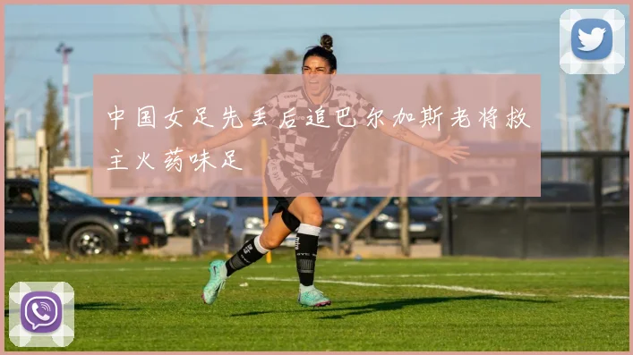 中国女足先丢后追巴尔加斯老将救主火药味足