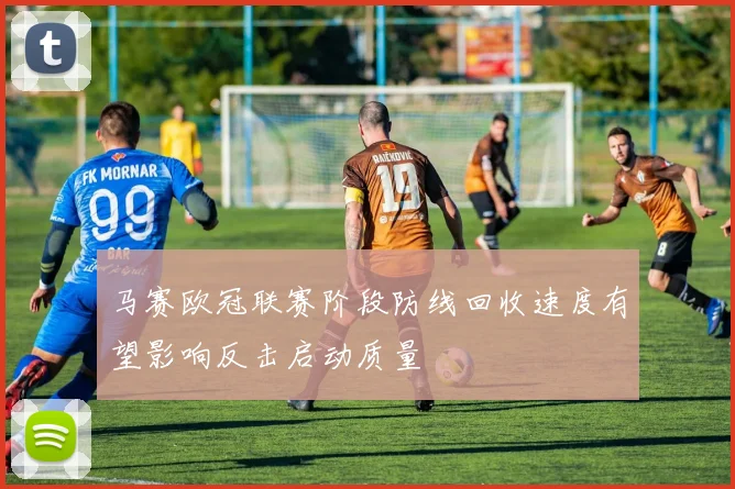 马赛欧冠联赛阶段防线回收速度有望影响反击启动质量