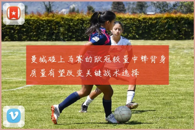 曼城碰上马赛的欧冠较量中锋背身质量有望改变关键战术选择