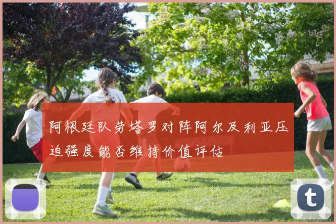阿根廷队劳塔罗对阵阿尔及利亚压迫强度能否维持价值评估