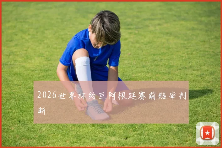 2026世界杯约旦阿根廷赛前赔率判断