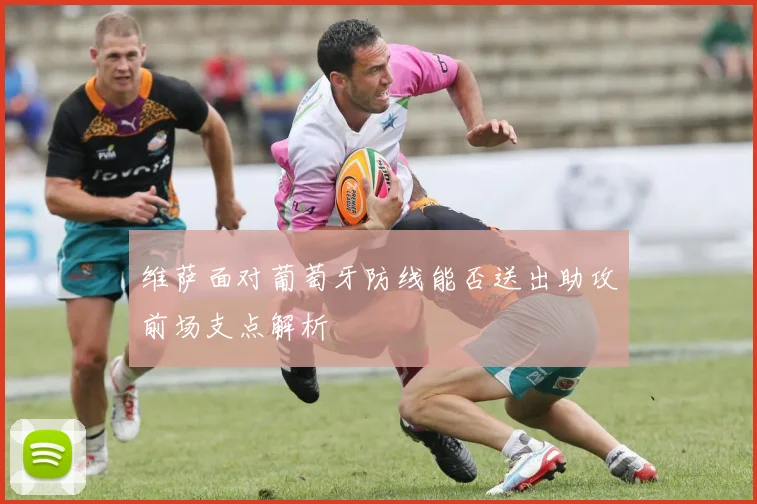 维萨面对葡萄牙防线能否送出助攻前场支点解析
