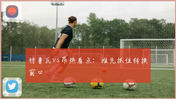 特鲁瓦vs昂热看点：谁先抓住转换窗口