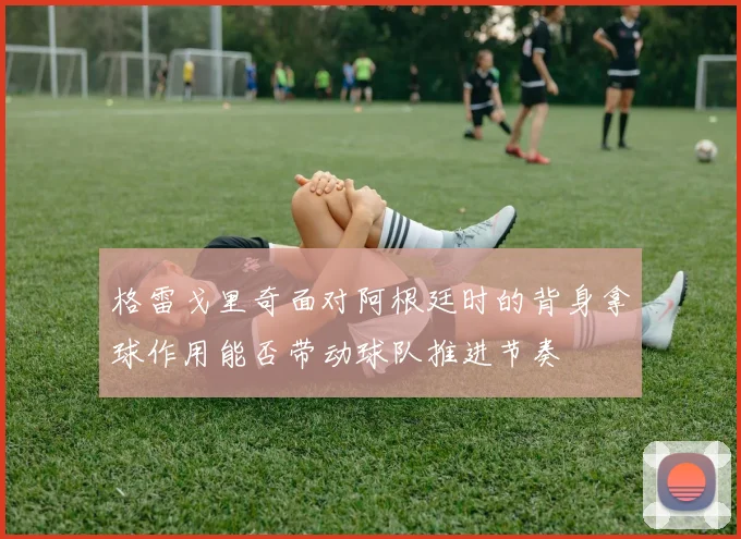 格雷戈里奇面对阿根廷时的背身拿球作用能否带动球队推进节奏