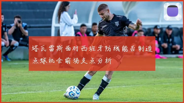 塔瓦雷斯面对西班牙防线能否制造点球机会前场支点分析