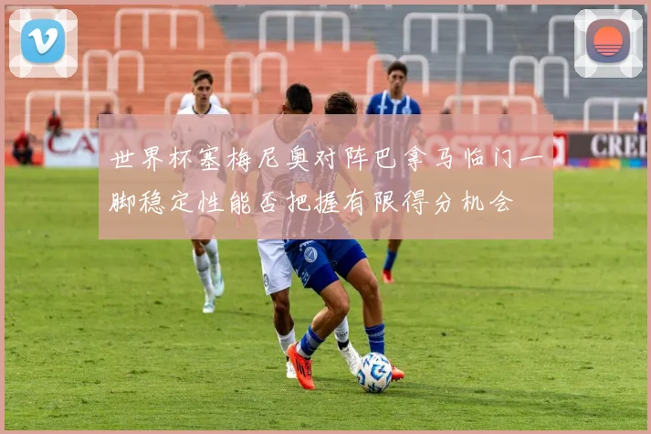 世界杯塞梅尼奥对阵巴拿马临门一脚稳定性能否把握有限得分机会