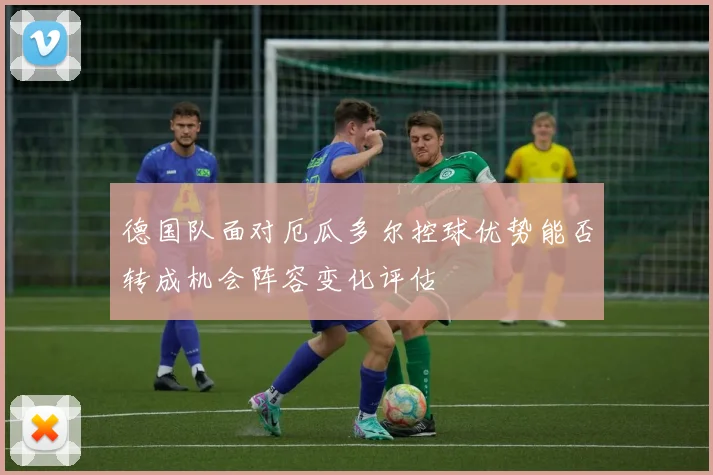 德国队面对厄瓜多尔控球优势能否转成机会阵容变化评估