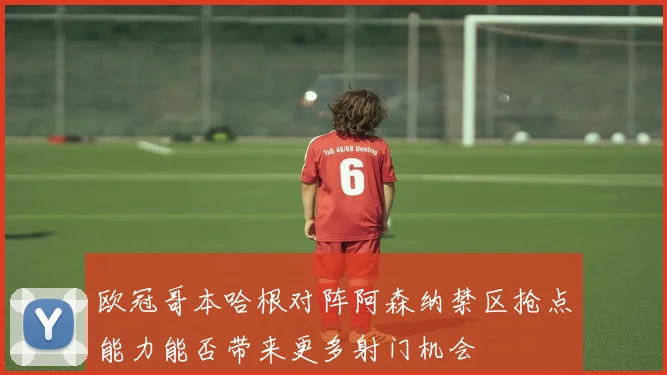 欧冠哥本哈根对阵阿森纳禁区抢点能力能否带来更多射门机会