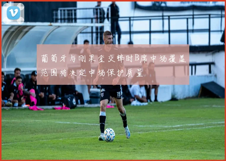 葡萄牙与刚果金交锋时B席中场覆盖范围将决定中场保护质量