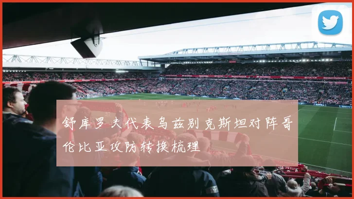 舒库罗夫代表乌兹别克斯坦对阵哥伦比亚攻防转换梳理
