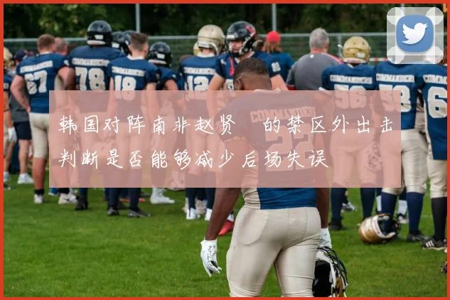 韩国对阵南非赵贤祐的禁区外出击判断是否能够减少后场失误