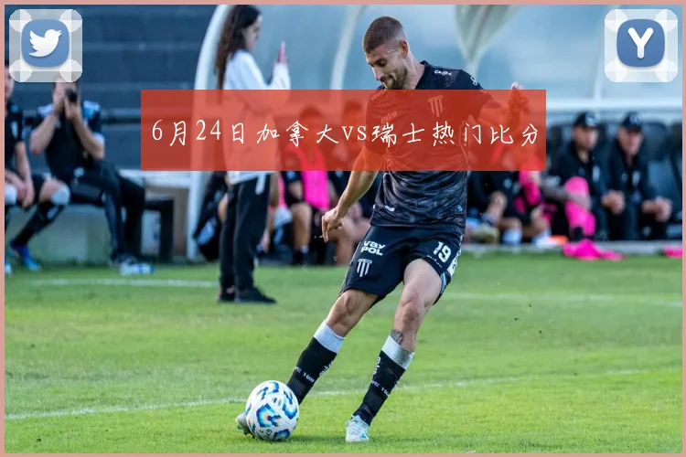 6月24日加拿大vs瑞士热门比分