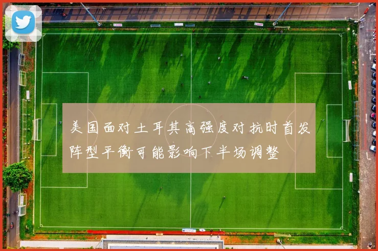 美国面对土耳其高强度对抗时首发阵型平衡可能影响下半场调整