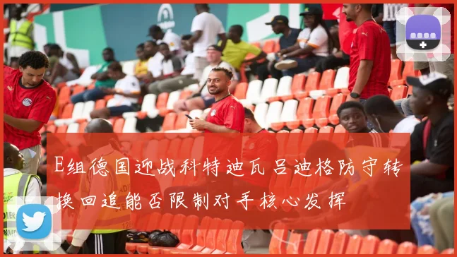 E组德国迎战科特迪瓦吕迪格防守转换回追能否限制对手核心发挥