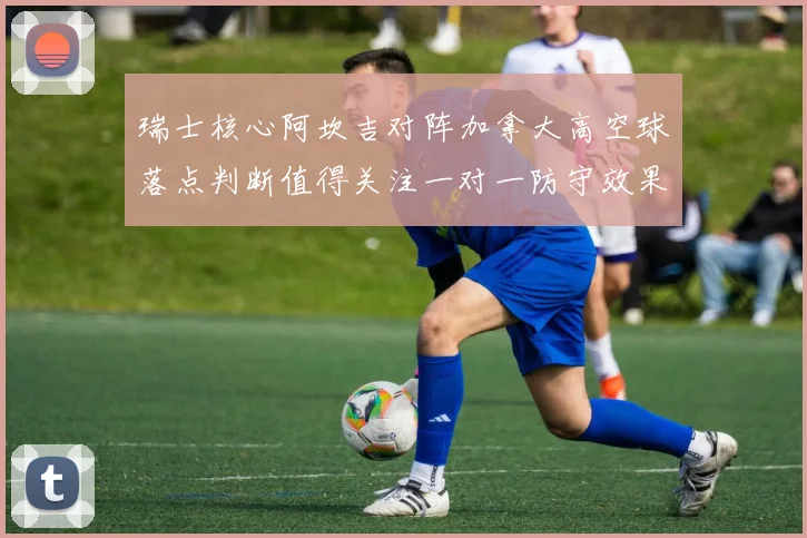 瑞士核心阿坎吉对阵加拿大高空球落点判断值得关注一对一防守效果