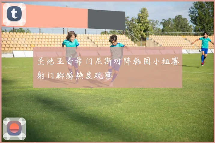 圣地亚哥希门尼斯对阵韩国小组赛射门脚感热度观察