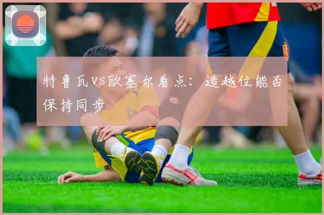特鲁瓦vs欧塞尔看点：造越位能否保持同步