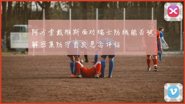 阿方索戴维斯面对瑞士防线能否破解密集防守首发悬念评估