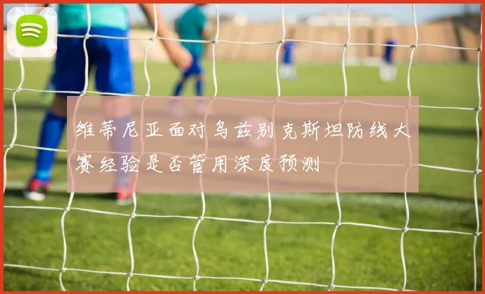 维蒂尼亚面对乌兹别克斯坦防线大赛经验是否管用深度预测