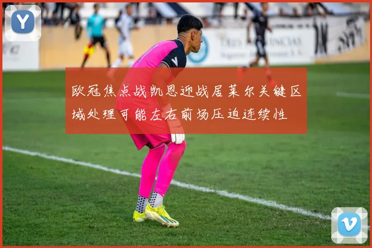 欧冠焦点战凯恩迎战居莱尔关键区域处理可能左右前场压迫连续性