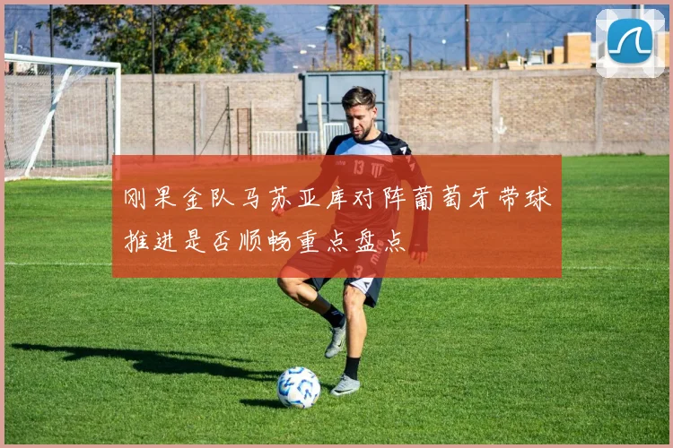 刚果金队马苏亚库对阵葡萄牙带球推进是否顺畅重点盘点
