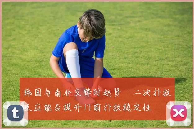 韩国与南非交锋时赵贤祐二次扑救反应能否提升门前扑救稳定性