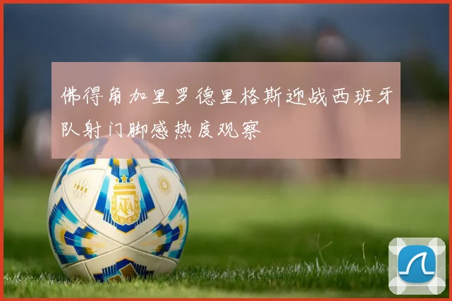 佛得角加里罗德里格斯迎战西班牙队射门脚感热度观察