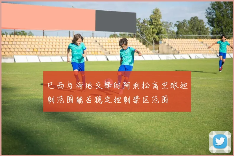巴西与海地交锋时阿利松高空球控制范围能否稳定控制禁区范围