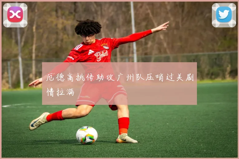厄德高挑传助攻广州队压哨过关剧情拉满