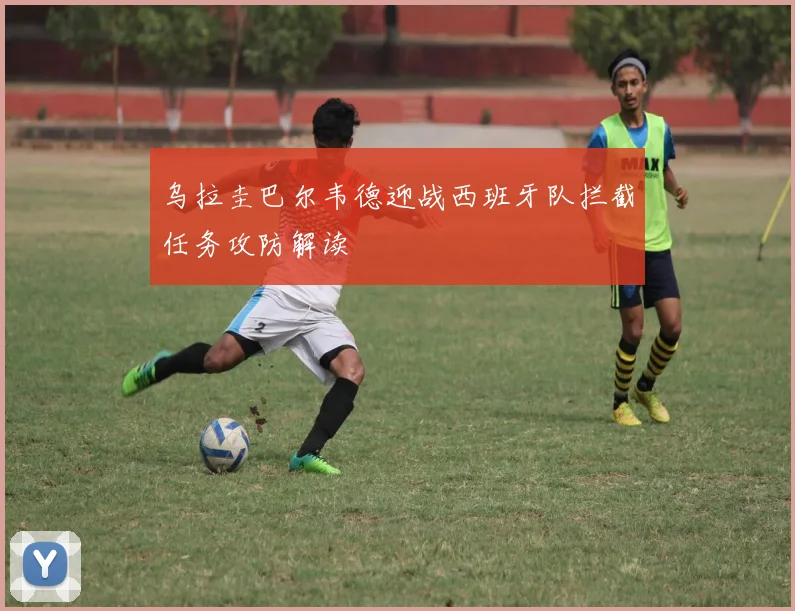 乌拉圭巴尔韦德迎战西班牙队拦截任务攻防解读