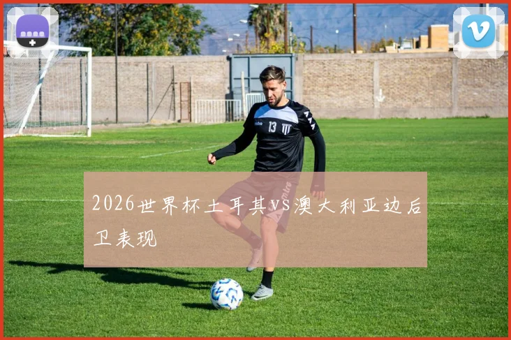 2026世界杯土耳其vs澳大利亚边后卫表现