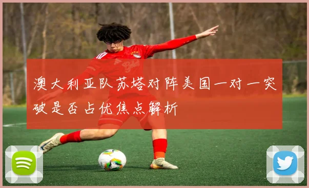 澳大利亚队苏塔对阵美国一对一突破是否占优焦点解析