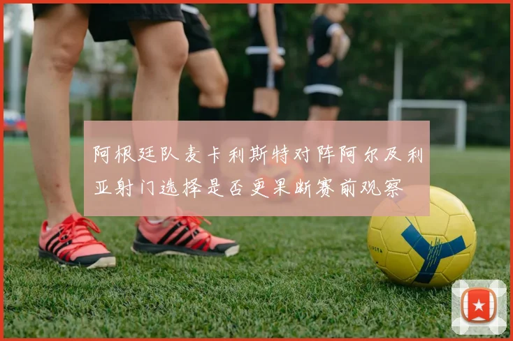 阿根廷队麦卡利斯特对阵阿尔及利亚射门选择是否更果断赛前观察